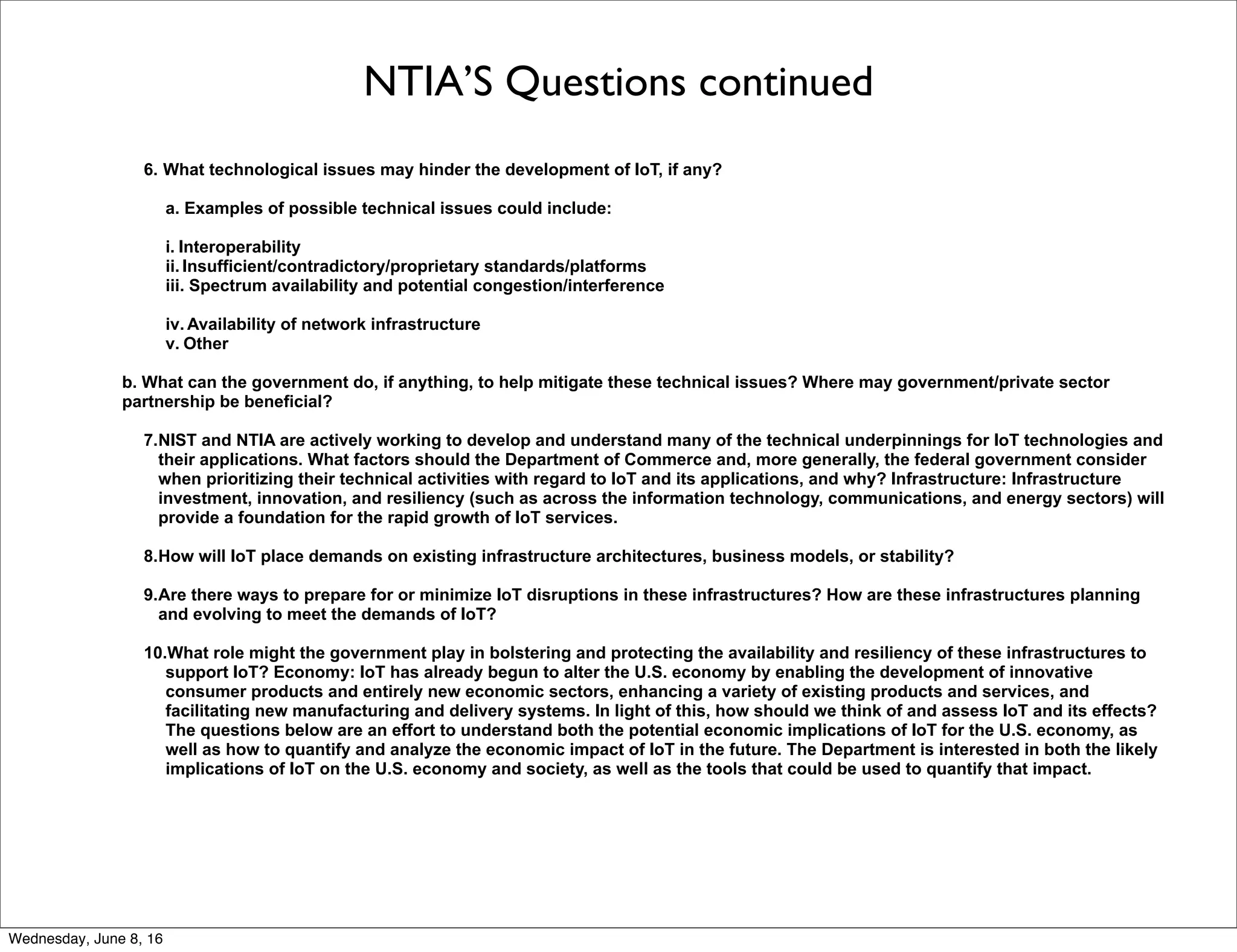 NTIA’S Questions continued
6. What technological issues may hinder the development of IoT, if any?
a. Examples of possible technical issues could include:
i. Interoperability
ii. Insufficient/contradictory/proprietary standards/platforms
iii. Spectrum availability and potential congestion/interference
iv. Availability of network infrastructure
v. Other
b. What can the government do, if anything, to help mitigate these technical issues? Where may government/private sector
partnership be beneficial?
7.NIST and NTIA are actively working to develop and understand many of the technical underpinnings for IoT technologies and
their applications. What factors should the Department of Commerce and, more generally, the federal government consider
when prioritizing their technical activities with regard to IoT and its applications, and why? Infrastructure: Infrastructure
investment, innovation, and resiliency (such as across the information technology, communications, and energy sectors) will
provide a foundation for the rapid growth of IoT services.
8.How will IoT place demands on existing infrastructure architectures, business models, or stability?
9.Are there ways to prepare for or minimize IoT disruptions in these infrastructures? How are these infrastructures planning
and evolving to meet the demands of IoT?
10.What role might the government play in bolstering and protecting the availability and resiliency of these infrastructures to
support IoT? Economy: IoT has already begun to alter the U.S. economy by enabling the development of innovative
consumer products and entirely new economic sectors, enhancing a variety of existing products and services, and
facilitating new manufacturing and delivery systems. In light of this, how should we think of and assess IoT and its effects?
The questions below are an effort to understand both the potential economic implications of IoT for the U.S. economy, as
well as how to quantify and analyze the economic impact of IoT in the future. The Department is interested in both the likely
implications of IoT on the U.S. economy and society, as well as the tools that could be used to quantify that impact.
Thursday, June 9, 16
 