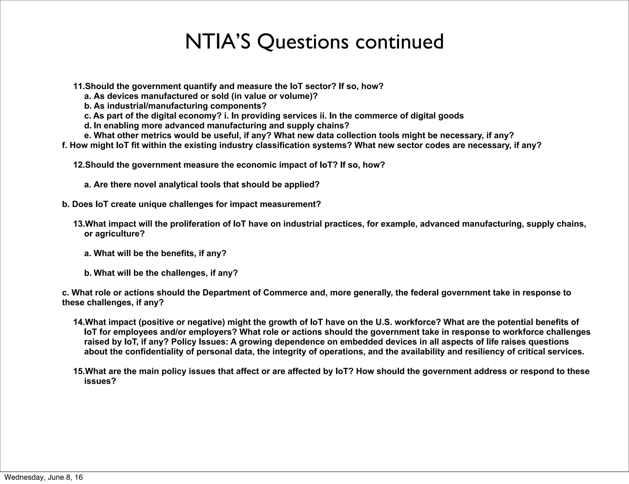 NTIA’S Questions continued
11.Should the government quantify and measure the IoT sector? If so, how?
a. As devices manufactured or sold (in value or volume)?
b. As industrial/manufacturing components?
c. As part of the digital economy? i. In providing services ii. In the commerce of digital goods
d. In enabling more advanced manufacturing and supply chains?
e. What other metrics would be useful, if any? What new data collection tools might be necessary, if any?
f. How might IoT fit within the existing industry classification systems? What new sector codes are necessary, if any?
12.Should the government measure the economic impact of IoT? If so, how?
a. Are there novel analytical tools that should be applied?
b. Does IoT create unique challenges for impact measurement?
13.What impact will the proliferation of IoT have on industrial practices, for example, advanced manufacturing, supply chains,
or agriculture?
a. What will be the benefits, if any?
b. What will be the challenges, if any?
c. What role or actions should the Department of Commerce and, more generally, the federal government take in response to
these challenges, if any?
14.What impact (positive or negative) might the growth of IoT have on the U.S. workforce? What are the potential benefits of
IoT for employees and/or employers? What role or actions should the government take in response to workforce challenges
raised by IoT, if any? Policy Issues: A growing dependence on embedded devices in all aspects of life raises questions
about the confidentiality of personal data, the integrity of operations, and the availability and resiliency of critical services.
15.What are the main policy issues that affect or are affected by IoT? How should the government address or respond to these
issues?
Thursday, June 9, 16
 