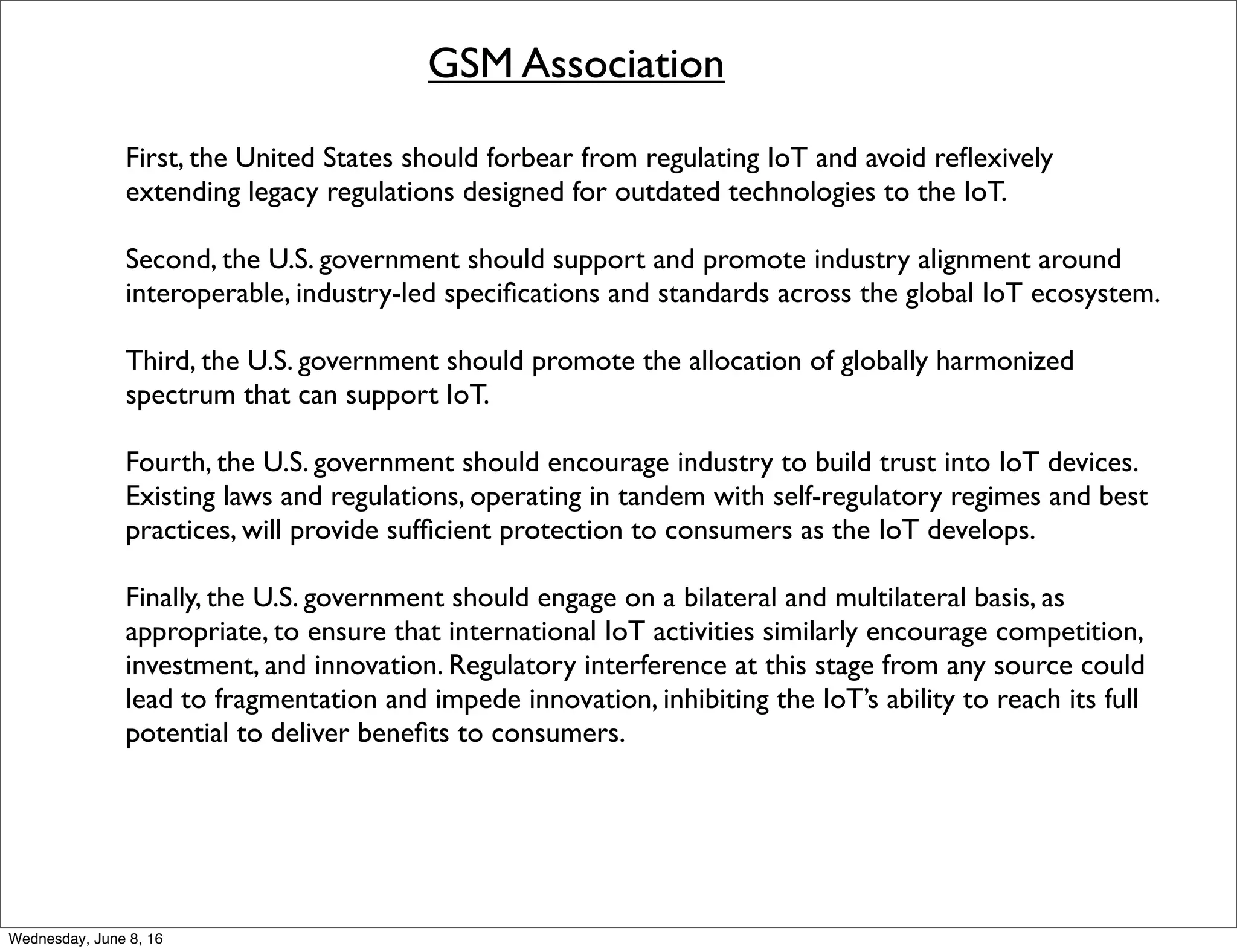GSM Association
First, the United States should forbear from regulating IoT and avoid reﬂexively
extending legacy regulations designed for outdated technologies to the IoT.
Second, the U.S. government should support and promote industry alignment around
interoperable, industry-led speciﬁcations and standards across the global IoT ecosystem.
Third, the U.S. government should promote the allocation of globally harmonized
spectrum that can support IoT.
Fourth, the U.S. government should encourage industry to build trust into IoT devices.
Existing laws and regulations, operating in tandem with self-regulatory regimes and best
practices, will provide sufﬁcient protection to consumers as the IoT develops.
Finally, the U.S. government should engage on a bilateral and multilateral basis, as
appropriate, to ensure that international IoT activities similarly encourage competition,
investment, and innovation. Regulatory interference at this stage from any source could
lead to fragmentation and impede innovation, inhibiting the IoT’s ability to reach its full
potential to deliver beneﬁts to consumers.
Thursday, June 9, 16
 