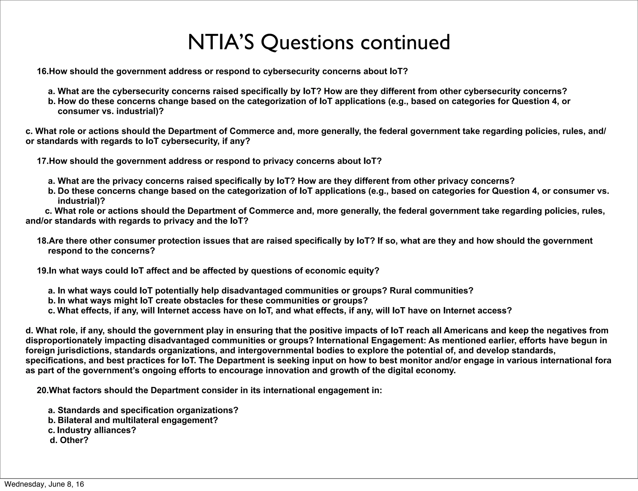 NTIA’S Questions continued
16.How should the government address or respond to cybersecurity concerns about IoT?
a. What are the cybersecurity concerns raised specifically by IoT? How are they different from other cybersecurity concerns?
b. How do these concerns change based on the categorization of IoT applications (e.g., based on categories for Question 4, or
consumer vs. industrial)?
c. What role or actions should the Department of Commerce and, more generally, the federal government take regarding policies, rules, and/
or standards with regards to IoT cybersecurity, if any?
17.How should the government address or respond to privacy concerns about IoT?
a. What are the privacy concerns raised specifically by IoT? How are they different from other privacy concerns?
b. Do these concerns change based on the categorization of IoT applications (e.g., based on categories for Question 4, or consumer vs.
industrial)?
c. What role or actions should the Department of Commerce and, more generally, the federal government take regarding policies, rules,
and/or standards with regards to privacy and the IoT?
18.Are there other consumer protection issues that are raised specifically by IoT? If so, what are they and how should the government
respond to the concerns?
19.In what ways could IoT affect and be affected by questions of economic equity?
a. In what ways could IoT potentially help disadvantaged communities or groups? Rural communities?
b. In what ways might IoT create obstacles for these communities or groups?
c. What effects, if any, will Internet access have on IoT, and what effects, if any, will IoT have on Internet access?
d. What role, if any, should the government play in ensuring that the positive impacts of IoT reach all Americans and keep the negatives from
disproportionately impacting disadvantaged communities or groups? International Engagement: As mentioned earlier, efforts have begun in
foreign jurisdictions, standards organizations, and intergovernmental bodies to explore the potential of, and develop standards,
specifications, and best practices for IoT. The Department is seeking input on how to best monitor and/or engage in various international fora
as part of the government’s ongoing efforts to encourage innovation and growth of the digital economy.
20.What factors should the Department consider in its international engagement in:
a. Standards and specification organizations?
b. Bilateral and multilateral engagement?
c. Industry alliances?
d. Other?
Thursday, June 9, 16
 