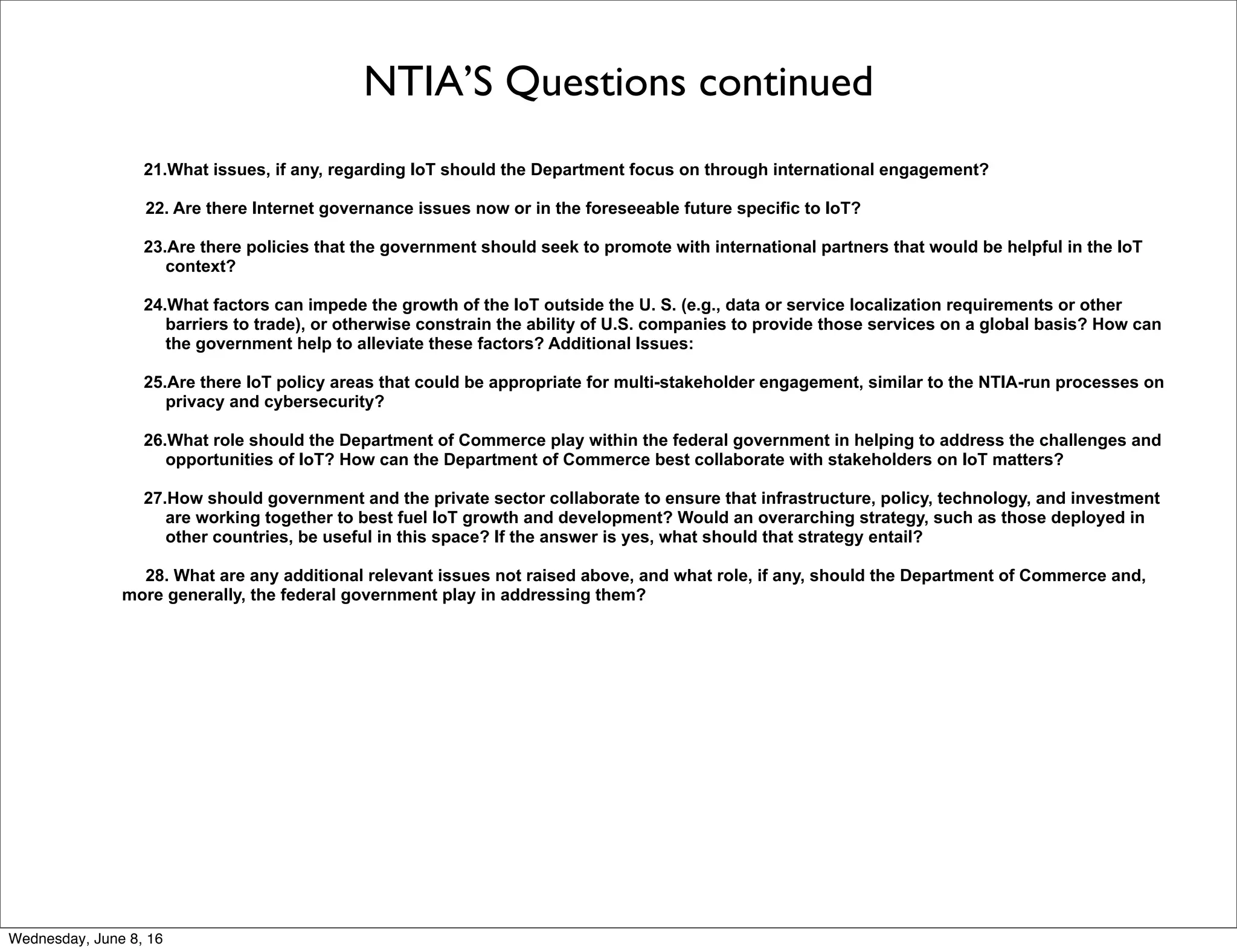 NTIA’S Questions continued
21.What issues, if any, regarding IoT should the Department focus on through international engagement?
22. Are there Internet governance issues now or in the foreseeable future specific to IoT?
23.Are there policies that the government should seek to promote with international partners that would be helpful in the IoT
context?
24.What factors can impede the growth of the IoT outside the U. S. (e.g., data or service localization requirements or other
barriers to trade), or otherwise constrain the ability of U.S. companies to provide those services on a global basis? How can
the government help to alleviate these factors? Additional Issues:
25.Are there IoT policy areas that could be appropriate for multi-stakeholder engagement, similar to the NTIA-run processes on
privacy and cybersecurity?
26.What role should the Department of Commerce play within the federal government in helping to address the challenges and
opportunities of IoT? How can the Department of Commerce best collaborate with stakeholders on IoT matters?
27.How should government and the private sector collaborate to ensure that infrastructure, policy, technology, and investment
are working together to best fuel IoT growth and development? Would an overarching strategy, such as those deployed in
other countries, be useful in this space? If the answer is yes, what should that strategy entail?
28. What are any additional relevant issues not raised above, and what role, if any, should the Department of Commerce and,
more generally, the federal government play in addressing them?
Thursday, June 9, 16
 