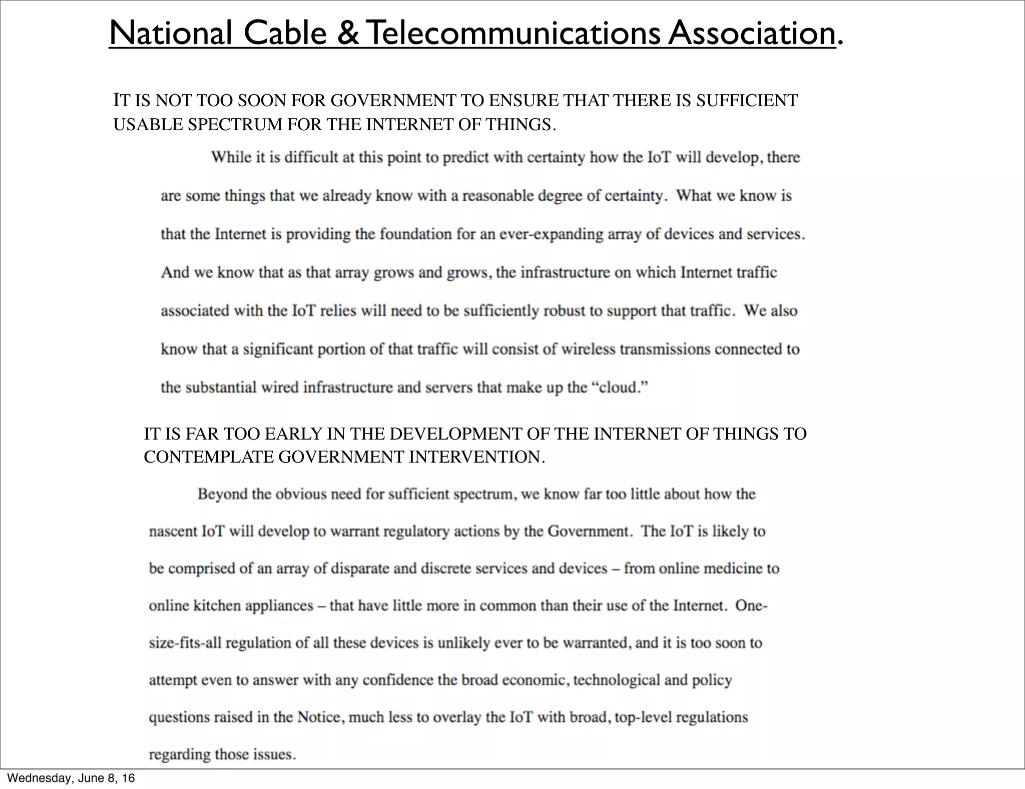 National Cable & Telecommunications Association.
IT IS FAR TOO EARLY IN THE DEVELOPMENT OF THE INTERNET OF THINGS TO
CONTEMPLATE GOVERNMENT INTERVENTION.
IT IS NOT TOO SOON FOR GOVERNMENT TO ENSURE THAT THERE IS SUFFICIENT
USABLE SPECTRUM FOR THE INTERNET OF THINGS.
Thursday, June 9, 16
 