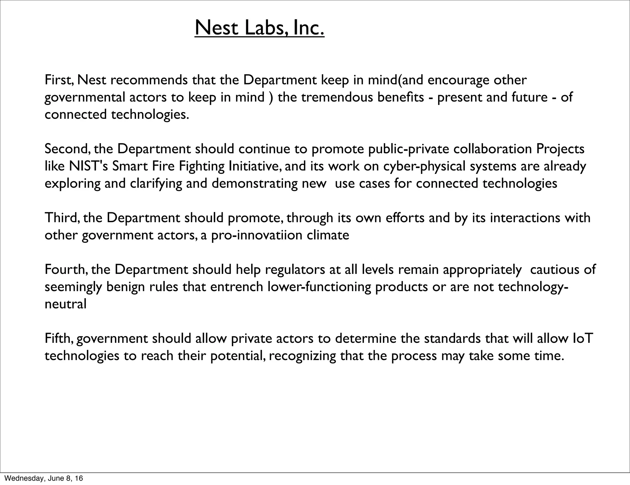 Nest Labs, Inc.
First, Nest recommends that the Department keep in mind(and encourage other
governmental actors to keep in mind ) the tremendous beneﬁts - present and future - of
connected technologies.
Second, the Department should continue to promote public-private collaboration Projects
like NIST's Smart Fire Fighting Initiative, and its work on cyber-physical systems are already
exploring and clarifying and demonstrating new use cases for connected technologies
Third, the Department should promote, through its own efforts and by its interactions with
other government actors, a pro-innovatiion climate
Fourth, the Department should help regulators at all levels remain appropriately cautious of
seemingly benign rules that entrench lower-functioning products or are not technology-
neutral
Fifth, government should allow private actors to determine the standards that will allow IoT
technologies to reach their potential, recognizing that the process may take some time.
Thursday, June 9, 16
 