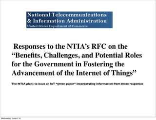 Responses to the NTIA’s RFC on the
“Beneﬁts, Challenges, and Potential Roles
for the Government in Fostering the
Advancement of the Internet of Things”
The NTIA plans to issue an IoT “green paper” incorporating information from these responses
Thursday, June 9, 16
 
