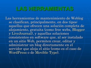 LAS HERRAMIENTAS  Las herramientas de mantenimiento de Weblog se clasifican, principalmente, en dos tipos: aquellas que ofrecen una solución completa de alojamiento, gratuita (como free webs,  Blogger  y  LiveJournal ), y aquellas soluciones consistentes en software que, al ser instalado en un sitio Web, permiten crear, editar y administrar un blog directamente en el servidor que aloja el sitio (como es el caso de  WordPress  o de  Movible Type ).   