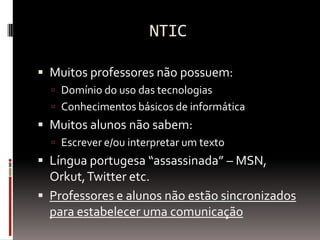 NTIC Muitos professores não possuem: Domínio do uso das tecnologias Conhecimentos básicos de informática Muitos alunos não sabem: Escrever e/ou interpretar um texto Língua portugesa “assassinada” – MSN, Orkut, Twitter etc. Professores e alunos não estão sincronizados para estabelecer uma comunicação 