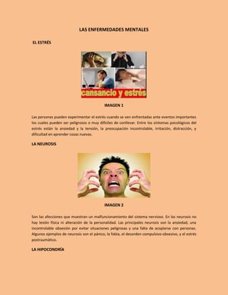 LAS ENFERMEDADES MENTALES

EL ESTRÉS




                                           IMAGEN 1

Las personas pueden experimentar el estrés cuando se ven enfrentadas ante eventos importantes
los cuales pueden ser peligrosos o muy difíciles de conllevar. Entre los síntomas psicológicos del
estrés están la ansiedad y la tensión, la preocupación incontrolable, irritación, distracción, y
dificultad en aprender cosas nuevas.

LA NEUROSIS




                                           IMAGEN 2

Son las afecciones que muestran un malfuncionamiento del sistema nervioso. En las neurosis no
hay lesión física ni alteración de la personalidad. Las principales neurosis son la ansiedad, una
incontrolable obsesión por evitar situaciones peligrosas y una falta de acoplarse con personas.
Algunos ejemplos de neurosis son el pánico, la fobia, el desorden compulsivo-obsesivo, y el estrés
postraumático.

LA HIPOCONDRÍA
 