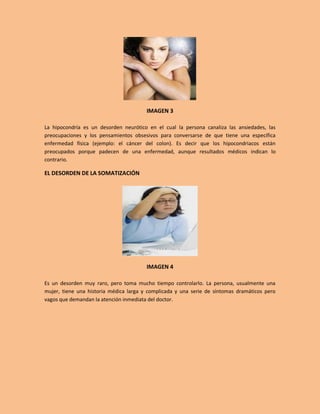 IMAGEN 3

La hipocondría es un desorden neurótico en el cual la persona canaliza las ansiedades, las
preocupaciones y los pensamientos obsesivos para conversarse de que tiene una específica
enfermedad física (ejemplo: el cáncer del colon). Es decir que los hipocondriacos están
preocupados porque padecen de una enfermedad, aunque resultados médicos indican lo
contrario.

EL DESORDEN DE LA SOMATIZACIÓN




                                        IMAGEN 4

Es un desorden muy raro, pero toma mucho tiempo controlarlo. La persona, usualmente una
mujer, tiene una historia médica larga y complicada y una serie de síntomas dramáticos pero
vagos que demandan la atención inmediata del doctor.
 
