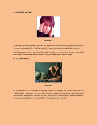 EL DESORDEN FACTICIO




                                          IMAGEN 5

Las personas que sufren de este desorden por lo general se vuelven evasivas y agresivas cuando se
les hacen preguntas o se les desafía al hacérseles claro de las inconsistencias de sus síntomas.

Los individuos que sufren de esta enfermedad mental crean la apariencia de una enfermedad
física para ser el centro de atención médica y/o para obtener varios tipos de droga.

LA ESQUIZOFRENIA




                                          IMAGEN 6

La esquizofrenia es un conjunto de severos síntomas psicológicos los cuales hacen difícil el
trabajar, jugar y estar con otras personas. Síntomas incluyen ilusiones (creencias irracionales),
alucinaciones (experiencias sensorias por falta de estímulo), pensamiento y habla incoherente,
paranoia o ansiedad intensa e incontrolable y un comportamiento extraño.
 