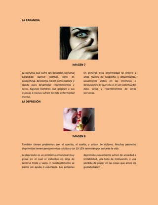 LA PARANOIA




                                           IMAGEN 7

La persona que sufre del desorden personal       En general, esta enfermedad se refiere a
paranoico parece normal, pero es                 altos niveles de sospecha y desconfianza,
sospechosa, desconfía, hostil, controladora y    usualmente vistos en las creencias o
rápida para desarrollar resentimientos y         desilusiones de que ella o él son víctimas del
celos. Algunos hombres que golpean a sus         odio, celos y resentimientos de otras
esposas o novias sufren de esta enfermedad       personas.
mental.
LA DEPRESIÓN




                                           IMAGEN 8

También tienen problemas con el apetito, el sueño, y sufren de dolores. Muchas personas
deprimidas tienen pensamientos suicidas y un 10-15% terminan por quitarse la vida.

La depresión es un problema emocional muy        deprimidas usualmente sufren de ansiedad e
grave en el cual el individuo no deja de         irritabilidad, una falta de motivación, y una
sentirse triste y vacío, y constantemente se     pérdida de placer en las cosas que antes les
siente sin ayuda o esperanza. Las personas       gustaba hacer.
 