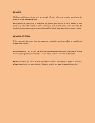 LA MANÍA

Muchos maniáticos parecieran tener una energía infinita y solamente necesitan pocas horas de
sueño, si es que duermen del todo.

Es un período de tiempo (por lo general de una semana a un mes) en el cual la persona es y se
siente muy feliz, habla mucho, es activa e impulsiva. En la muchos casos, en los momentos de
manía, la persona a pesar de sentirse confidente y feliz, puede llegar a sentirse nerviosa e irritada



LA MANÍA-DEPRESIVA

Si los momentos de ambos tipos de problemas emocionales son intermedios, la condición se
conoce como clotimia.



Aproximadamente 1 a 2 de cada 100 a 250 personas alrededor del mundo experimentan de una
manera u otra episodios de intermedia o severa manía, junto con episodios de depresión.



Muchos individuos que sufren de estos desordenes tienden a recuperarse en medio de episodios,
y hay una asociación con la creatividad y el ingenio artístico que la persona puede desarrollar.
 