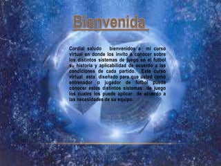 Cordial saludo     bienvenidos a mi curso
virtual en donde los invito a conocer sobre
los distintos sistemas de juego en el futbol
su historia y aplicabilidad de acuerdo a las
condiciones de cada partido. Este curso
virtual esta diseñado para que usted como
entrenador o jugador de futbol pueda
conocer estos distintos sistemas de juego
los cuales los puede aplicar de acuerdo a
las necesidades de su equipo.
 