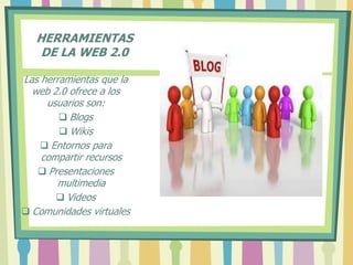 HERRAMIENTAS
DE LA WEB 2.0
Las herramientas que la
web 2.0 ofrece a los
usuarios son:
 Blogs
 Wikis
 Entornos para
compartir recursos
 Presentaciones
multimedia
 Videos
 Comunidades virtuales
 