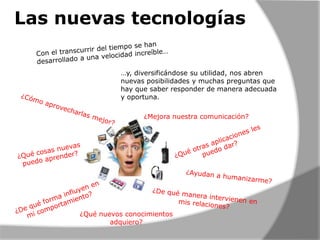Las nuevas tecnologías
…y, diversificándose su utilidad, nos abren
nuevas posibilidades y muchas preguntas que
hay que saber responder de manera adecuada
y oportuna.
¿Mejora nuestra comunicación?

¿Qué nuevos conocimientos
adquiero?

 