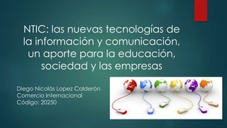 NTIC: las nuevas tecnologías de
la información y comunicación,
un aporte para la educación,
sociedad y las empresas
Diego Nicolás Lopez Calderón
Comercio Internacional
Código: 20250
 