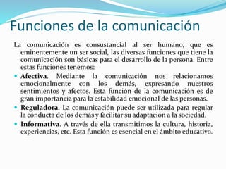 Funciones de la comunicación
La comunicación es consustancial al ser humano, que es
eminentemente un ser social, las diversas funciones que tiene la
comunicación son básicas para el desarrollo de la persona. Entre
estas funciones tenemos:
 Afectiva. Mediante la comunicación nos relacionamos
emocionalmente con los demás, expresando nuestros
sentimientos y afectos. Esta función de la comunicación es de
gran importancia para la estabilidad emocional de las personas.
 Reguladora. La comunicación puede ser utilizada para regular
la conducta de los demás y facilitar su adaptación a la sociedad.
 Informativa. A través de ella transmitimos la cultura, historia,
experiencias, etc. Esta función es esencial en el ámbito educativo.
 