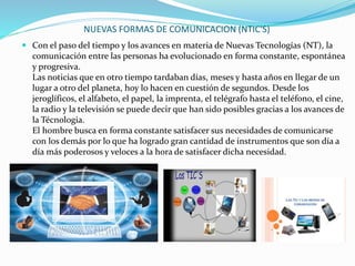 NUEVAS FORMAS DE COMUNICACION (NTIC'S)
 Con el paso del tiempo y los avances en materia de Nuevas Tecnologías (NT), la
comunicación entre las personas ha evolucionado en forma constante, espontánea
y progresiva.
Las noticias que en otro tiempo tardaban días, meses y hasta años en llegar de un
lugar a otro del planeta, hoy lo hacen en cuestión de segundos. Desde los
jeroglíficos, el alfabeto, el papel, la imprenta, el telégrafo hasta el teléfono, el cine,
la radio y la televisión se puede decir que han sido posibles gracias a los avances de
la Técnologia.
El hombre busca en forma constante satisfacer sus necesidades de comunicarse
con los demás por lo que ha logrado gran cantidad de instrumentos que son día a
día más poderosos y veloces a la hora de satisfacer dicha necesidad.
 