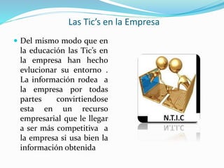 Las Tic’s en la Empresa
 Del mismo modo que en
la educación las Tic’s en
la empresa han hecho
evlucionar su entorno .
La información rodea a
la empresa por todas
partes convirtiendose
esta en un recurso
empresarial que le llegar
a ser más competitiva a
la empresa si usa bien la
información obtenida
 