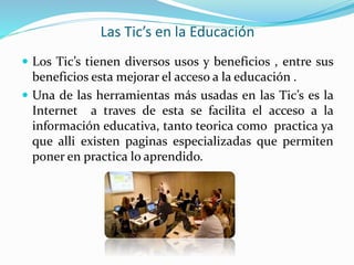 Las Tic’s en la Educación
 Los Tic’s tienen diversos usos y beneficios , entre sus
beneficios esta mejorar el acceso a la educación .
 Una de las herramientas más usadas en las Tic’s es la
Internet a traves de esta se facilita el acceso a la
información educativa, tanto teorica como practica ya
que alli existen paginas especializadas que permiten
poner en practica lo aprendido.
 