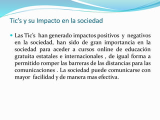 Tic’s y su Impacto en la sociedad
 Las Tic’s han generado impactos positivos y negativos
en la sociedad, han sido de gran importancia en la
sociedad para aceder a cursos online de educación
gratuita estatales e internacionales , de igual forma a
permitido romper las barreras de las distancias para las
comunicaciones . La sociedad puede comunicarse con
mayor facilidad y de manera mas efectiva.
 