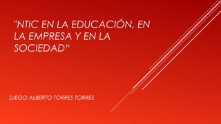 "NTIC EN LA EDUCACIÓN, EN
LA EMPRESA Y EN LA
SOCIEDAD“
DIEGO ALBERTO TORRES TORRES
 