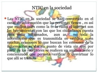 NTIC en la sociedad
Las NTIC en la sociedad se han convertido en el
canal de información que las personas tienen , es así
que medios tales como la tv la radio el internet son
las herramientas con las que los ciudadanos cuenta
para estar informados, aun as, no toda la
información que es transmitida es verídica y en
muchas ocasiones lo que buscan los emisores de la
información es dar su punto de vista sin que por
parte de los receptores se realicen un análisis serio y
concienzudo que permita verificar o desvirtuar lo
que allí se transite
 