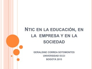 NTIC EN LA EDUCACIÓN, EN
LA EMPRESA Y EN LA
SOCIEDAD
GERALDINE CORREA SOTOMONTES
UNIVERSIDAD ECCI
BOGOTÁ 2015
 