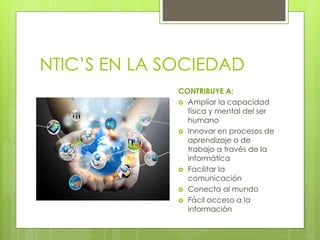 NTIC’S EN LA SOCIEDAD
CONTRIBUYE A:
 Ampliar la capacidad
física y mental del ser
humano
 Innovar en procesos de
aprendizaje o de
trabajo a través de la
informática
 Facilitar la
comunicación
 Conecta al mundo
 Fácil acceso a la
información
 