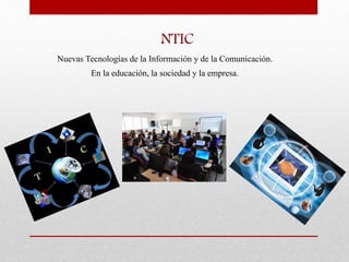NTIC
Nuevas Tecnologías de la Información y de la Comunicación.
En la educación, la sociedad y la empresa.
 
