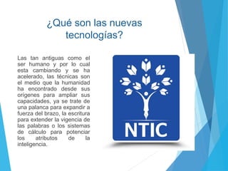 ¿Qué son las nuevas
tecnologías?
Las tan antiguas como el
ser humano y por lo cual
esta cambiando y se ha
acelerado, las técnicas son
el medio que la humanidad
ha encontrado desde sus
orígenes para ampliar sus
capacidades, ya se trate de
una palanca para expandir a
fuerza del brazo, la escritura
para extender la vigencia de
las palabras o los sistemas
de cálculo para potenciar
los atributos de la
inteligencia.
 