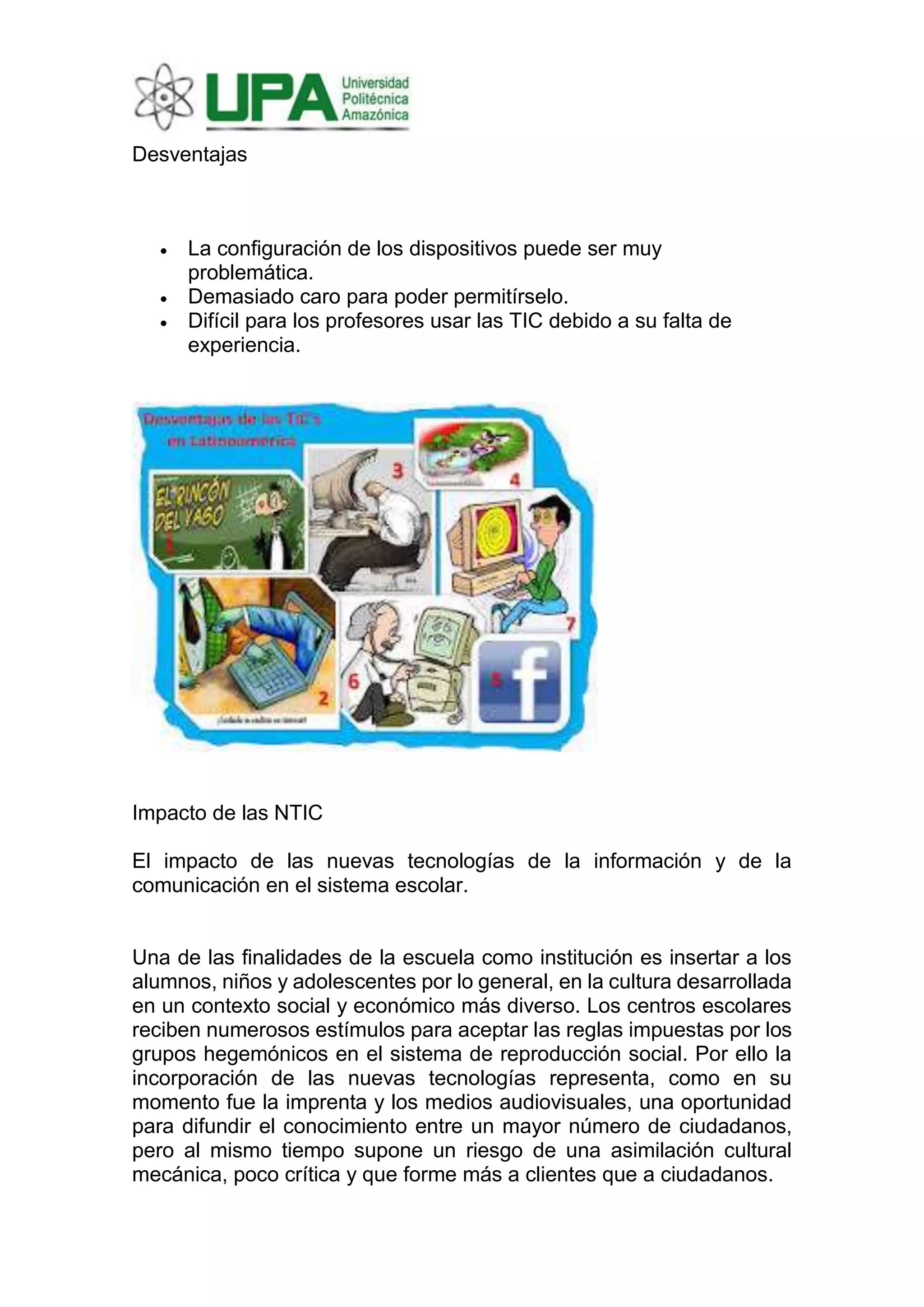 Desventajas
• La configuración de los dispositivos puede ser muy
problemática.
• Demasiado caro para poder permitírselo.
• Difícil para los profesores usar las TIC debido a su falta de
experiencia.
Impacto de las NTIC
El impacto de las nuevas tecnologías de la información y de la
comunicación en el sistema escolar.
Una de las finalidades de la escuela como institución es insertar a los
alumnos, niños y adolescentes por lo general, en la cultura desarrollada
en un contexto social y económico más diverso. Los centros escolares
reciben numerosos estímulos para aceptar las reglas impuestas por los
grupos hegemónicos en el sistema de reproducción social. Por ello la
incorporación de las nuevas tecnologías representa, como en su
momento fue la imprenta y los medios audiovisuales, una oportunidad
para difundir el conocimiento entre un mayor número de ciudadanos,
pero al mismo tiempo supone un riesgo de una asimilación cultural
mecánica, poco crítica y que forme más a clientes que a ciudadanos.
 