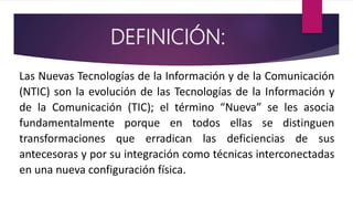 DEFINICIÓN:
Las Nuevas Tecnologías de la Información y de la Comunicación
(NTIC) son la evolución de las Tecnologías de la...