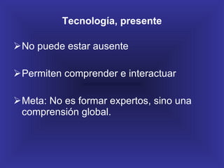 Tecnología, presente No puede estar ausente Permiten comprender e interactuar Meta: No es formar expertos, sino una comprensión global. 