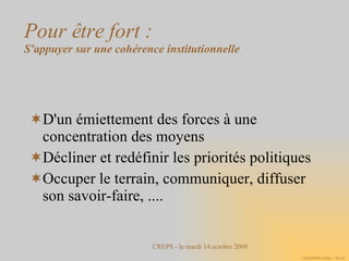 Pour être fort : S'appuyer sur une cohérence institutionnelle D'un émiettement des forces à une concentration des moyens Décliner et redéfinir les priorités politiques Occuper le terrain, communiquer, diffuser son savoir-faire, .... 