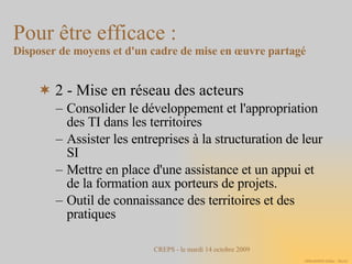 2 - Mise en réseau des acteurs Consolider le développement et l'appropriation des TI dans les territoires Assister les entreprises à la structuration de leur SI Mettre en place d'une assistance et un appui et de la formation aux porteurs de projets. Outil de connaissance des territoires et des pratiques Pour être efficace :  Disposer de moyens et d'un cadre de mise en œuvre partagé 