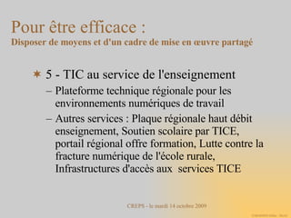5 - TIC au service de l'enseignement Plateforme technique régionale pour les environnements numériques de travail Autres services : Plaque régionale haut débit enseignement, Soutien scolaire par TICE, portail régional offre formation, Lutte contre la fracture numérique de l'école rurale, Infrastructures d'accès aux  services TICE Pour être efficace :  Disposer de moyens et d'un cadre de mise en œuvre partagé 