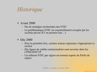 Historique Avant 2000 Pas de stratégies territoriales des NTIC La problématique NTIC est essentiellement occupée par les sociétés privée (FT en premier lieu ...)‏ Dès 2000 Pour la première fois, certains acteurs régionaux s'approprient ce secteur Des lignes de crédits contractualisés sont ouvertes dans les CPER/DOCUP Un référent NTIC par région est nommé auprès du Préfet de région 