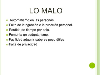 LO MALO
 Automatismo en las personas.
 Falta de integración e interacción personal.
 Perdida de tiempo por ocio.
 Fomenta en sedentarismo.
 Facilidad adquirir saberes poco útiles
 Falta de privacidad
 