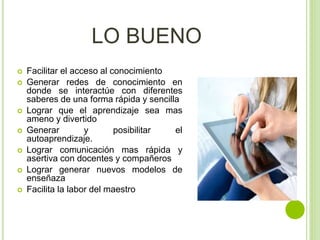  Facilitar el acceso al conocimiento
 Generar redes de conocimiento en
donde se interactúe con diferentes
saberes de una forma rápida y sencilla
 Lograr que el aprendizaje sea mas
ameno y divertido
 Generar y posibilitar el
autoaprendizaje.
 Lograr comunicación mas rápida y
asertiva con docentes y compañeros
 Lograr generar nuevos modelos de
enseñaza
 Facilita la labor del maestro
LO BUENO
 