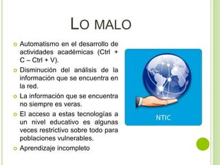 LO MALO
 Automatismo en el desarrollo de
actividades académicas (Ctrl +
C – Ctrl + V).
 Disminución del análisis de la
información que se encuentra en
la red.
 La información que se encuentra
no siempre es veras.
 El acceso a estas tecnologías a
un nivel educativo es algunas
veces restrictivo sobre todo para
poblaciones vulnerables.
 Aprendizaje incompleto
 