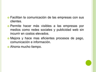  Facilitan la comunicación de las empresas con sus
clientes.
 Permite hacer más visibles a las empresas por
medios como redes sociales y publicidad web sin
incurrir en costos elevados.
 Mejora y hace mas eficientes procesos de pago,
comunicación e información.
 Ahorra mucho tiempo.
 