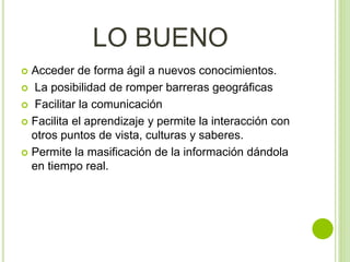LO BUENO
 Acceder de forma ágil a nuevos conocimientos.
 La posibilidad de romper barreras geográficas
 Facilitar la comunicación
 Facilita el aprendizaje y permite la interacción con
otros puntos de vista, culturas y saberes.
 Permite la masificación de la información dándola
en tiempo real.
 