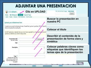 ADJUNTAR UNA PRESENTACION Buscar la presentación en nuestra PC Colocar el título Describir el contenido de la presentación de forma clara y sintética Colocar palabras claves como etiquetas que identifiquen los temas ejes de la presentación Clic en UPLOAD 