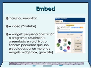 Embed Incrustar, empotrar. A video (YouTube) A widget:  pequeña aplicación o programa, usualmente presentado en archivos o ficheros pequeños que son ejecutados por un motor de  widgets (widgetbox, geovisite) 