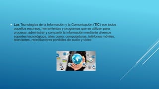  Las Tecnologías de la Información y la Comunicación (TIC) son todos
aquellos recursos, herramientas y programas que se utilizan para
procesar, administrar y compartir la información mediante diversos
soportes tecnológicos, tales como: computadoras, teléfonos móviles,
televisores, reproductores portátiles de audio y video