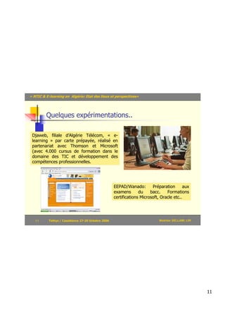 « NTIC & E-learning en Algérie: Etat des lieux et perspectives»




         Quelques expérimentations..

 Djaweb, filiale d’Algérie Télécom, « e-
 learning » par carte prépayée, réalisé en
 partenariat avec Thomson et Microsoft
 (avec 4.000 cursus de formation dans le
 domaine des TIC et développement des
 compétences professionnelles.




                                                    EEPAD/Wanado:        Préparation       aux
                                                    examens       du    bacc.    Formations
                                                    certifications Microsoft, Oracle etc..




   11      Tethys / Casablanca 27-29 Octobre 2006                            Mokhtar SELLAMI, LRI




                                                                                                    11
 