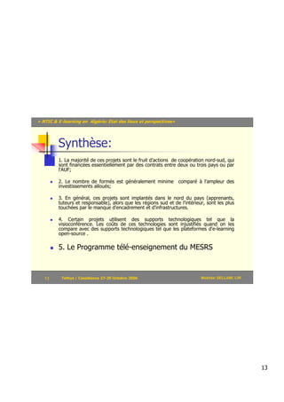 « NTIC & E-learning en Algérie: Etat des lieux et perspectives»




         Synthèse:
         1. La majorité de ces projets sont le fruit d’actions de coopération nord-sud, qui
         sont financées essentiellement par des contrats entre deux ou trois pays ou par
         l'AUF;

         2. Le nombre de formés est généralement minime comparé à l'ampleur des
         investissements alloués;

         3. En général, ces projets sont implantés dans le nord du pays (apprenants,
         tuteurs et responsable), alors que les régions sud et de l’intérieur, sont les plus
         touchées par le manque d'encadrement et d'infrastructures.

         4. Certain projets utilisent des supports technologiques tel que la
         visioconférence. Les coûts de ces technologies sont injustifiés quand on les
         compare avec des supports technologiques tel que les plateformes d'e-learning
         open-source .

         5. Le Programme télé-enseignement du MESRS



   13      Tethys / Casablanca 27-29 Octobre 2006                           Mokhtar SELLAMI, LRI




                                                                                                   13
 