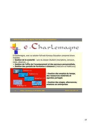 « NTIC & E-learning en Algérie: Etat des lieux et perspectives»




 E-Charlemagne, avec sa solution full-web Konosys Education comprend divers
 modules:
   Gestion de la scolarité : suivi du dossier étudiant (inscriptions, concours,
 notes, absences ...)
   Gestion de l'offre de l'enseignement et des parcours personnalisés,
   Gestion des portails de formation à distance (CréaCours et PubliCours)


                                                     Gestion des emplois du temps,
                                                    des ressources matériels et
                                                    agendas partagés

                                                     Gestion des stages, alternances,
                                                    missions en entreprises


   14      Tethys / Casablanca 27-29 Octobre 2006                       Mokhtar SELLAMI, LRI




                                                                                               14
 
