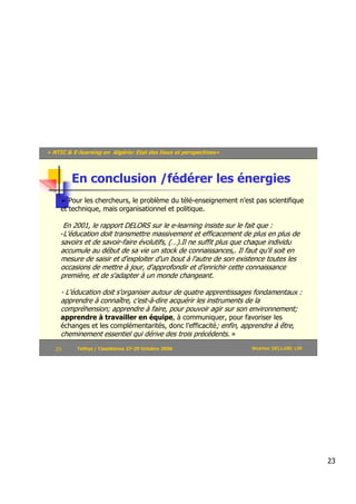 « NTIC & E-learning en Algérie: Etat des lieux et perspectives»



          En conclusion /fédérer les énergies
        Pour les chercheurs, le problème du télé-enseignement n’est pas scientifique
     et technique, mais organisationnel et politique.

        En 2001, le rapport DELORS sur le e-learning insiste sur le fait que :
     -L'éducation doit transmettre massivement et efficacement de plus en plus de
     savoirs et de savoir-faire évolutifs, (…).Il ne suffit plus que chaque individu
     accumule au début de sa vie un stock de connaissances,. Il faut qu'il soit en
     mesure de saisir et d'exploiter d'un bout à l'autre de son existence toutes les
     occasions de mettre à jour, d'approfondir et d'enrichir cette connaissance
     première, et de s'adapter à un monde changeant.

     - L'éducation doit s'organiser autour de quatre apprentissages fondamentaux :
     apprendre à connaître, c'est-à-dire acquérir les instruments de la
     compréhension; apprendre à faire, pour pouvoir agir sur son environnement;
     apprendre à travailler en équipe, à communiquer, pour favoriser les
     échanges et les complémentarités, donc l’efficacité; enfin, apprendre à être,
     cheminement essentiel qui dérive des trois précédents. »
   23       Tethys / Casablanca 27-29 Octobre 2006                     Mokhtar SELLAMI, LRI




                                                                                              23
 