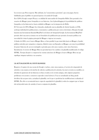 JUAN CARLOS SANCHEZ MACHUCA
los recursos que Pyra requería. Más adelante, las "características premium", que eran pagas, fueron
habilitadas para el público en general gracias a la ayuda de Google.
En el 2004, Google compró Picasa y su utilidad de intercambio de fotografías Hello. Esto permitió a los
usuarios de Blogger poner fotografías en sus bitácoras. Así el photoblogging (o la posibilidad de publicar
fotografías en las bitácoras) se hacía realidad en Blogger con la integración de Hello.
El 9 de mayo de 2004, Blogger fue relanzado, añadiendo nuevas plantillas de diseño basadas en CSS,
archivaje individual de publicaciones, comentarios y publicación por correo electrónico. Después Google
lanzaría una herramienta llamada BlogThis! en la barra de búsqueda Google. La herramienta BlogThis!
permite abrir una nueva ventana con un formulario de publicación que permite al usuario publicar sin
necesidad de visitar la página principal de Blogger e ingresar un usuario.
A finales de 2006, con el nuevo Blogger Beta, se hizo posible lo que tanta falta hacía en Blogger: el poder
publicar artículos por categorías o etiquetas, (labels) como son llamados en Blogger, así como la posibilidad
de poner bitácoras de acceso restringido o privadas para solo unos cuantos, entre otras funciones.
Inicialmente el servicio de Blogger Beta no permitía hacer los cambios a la plantilla modificando el código
HTML. Tiempo después se migraron las cuentas anteriores de Blogger al nuevo Blogger Beta sin que
signifique ninguna molestia a sus usuarios.
La actualización al nuevo Blogger
Requiere el registro de una cuenta de Google e incluye, entre otras mejoras, el servicio de etiquetado de
artículos y una mejora en la interfaz de edición y publicación de artículos. La nueva versión no modifica en
absoluto la apariencia de las bitácoras en línea creados en la versión antigua, salvo algunos pequeños
problemas con acentos y caracteres especiales como la letra ñ. Una vez actualizado un blog, puede
decidirse dar un paso más y actualizar la plantilla, con lo que se perderían las modificaciones realizadas al
HTML. Por ello se recomienda hacer copia de seguridad de la plantilla (y todos los snippets que se hayan
ido incluyendo) antes de asimilar el nuevo conjunto de plantillas.
 